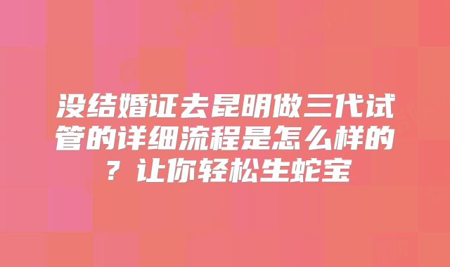 没结婚证去昆明做三代试管的详细流程是怎么样的？让你轻松生蛇宝