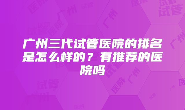广州三代试管医院的排名是怎么样的？有推荐的医院吗