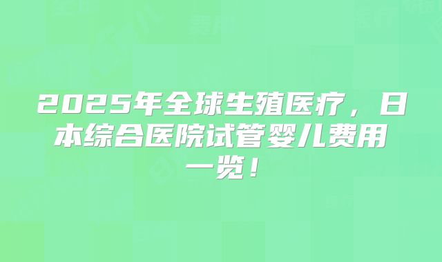 2025年全球生殖医疗,日本综合医院试管婴儿费用一览!