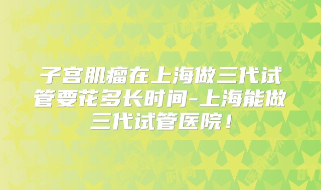 子宫肌瘤在上海做三代试管要花多长时间-上海能做三代试管医院!