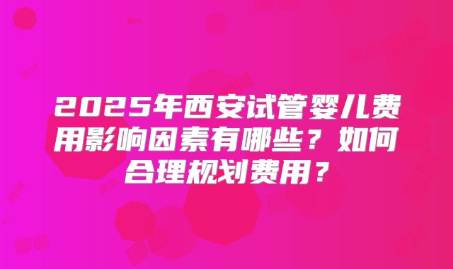 2025年西安试管婴儿费用影响因素有哪些?如何合理规划费用?
