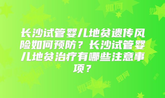 长沙试管婴儿地贫遗传风险如何预防?长沙试管婴儿地贫治疗有哪些注意事项?