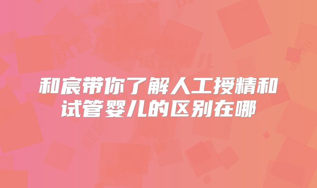 和宸带你了解人工授精和试管婴儿的区别在哪