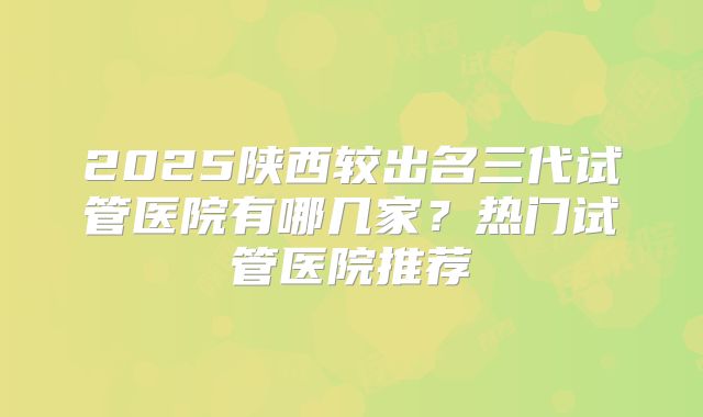 2025陕西较出名三代试管医院有哪几家?热门试管医院推荐