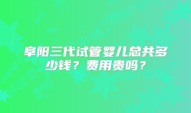 阜阳三代试管婴儿总共多少钱?费用贵吗?