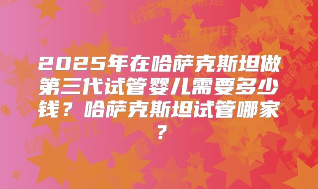 2025年在哈萨克斯坦做第三代试管婴儿需要多少钱?哈萨克斯坦试管哪家?