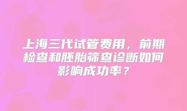 上海三代试管费用,前期检查和胚胎筛查诊断如何影响成功率?