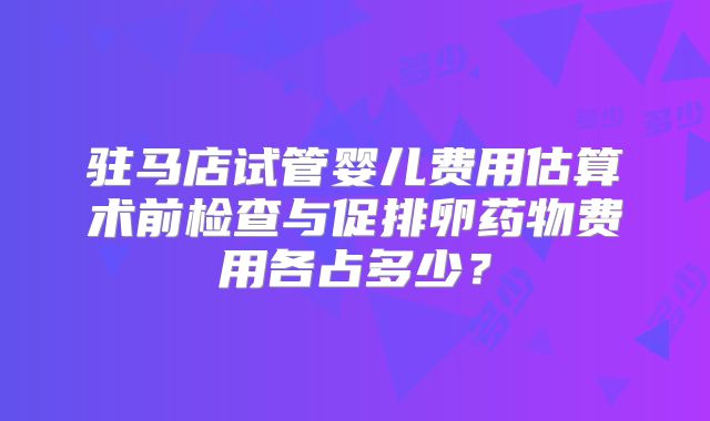 驻马店试管婴儿费用估算术前检查与促排卵药物费用各占多少？