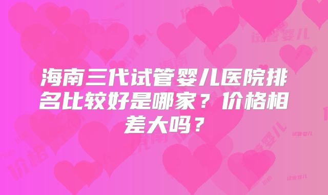 海南三代试管婴儿医院排名比较好是哪家？价格相差大吗？