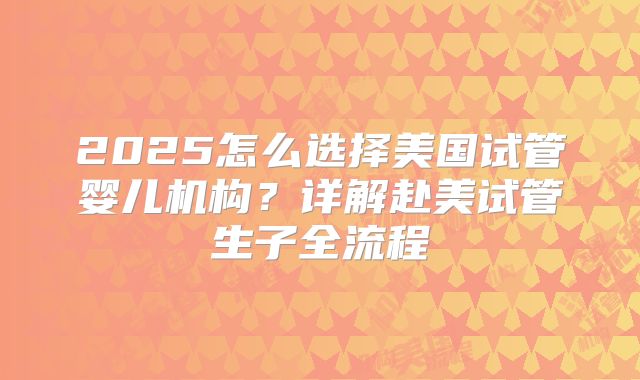 2025怎么选择美国试管婴儿机构?详解赴美试管生子全流程