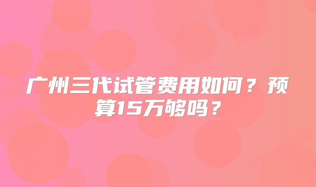 广州三代试管费用如何？预算15万够吗？