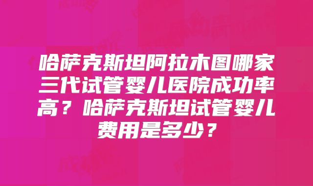 哈萨克斯坦阿拉木图哪家三代试管婴儿医院成功率高?哈萨克斯坦试管婴儿费用是多少?