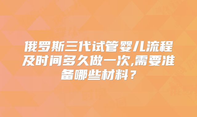 俄罗斯三代试管婴儿流程及时间多久做一次,需要准备哪些材料?