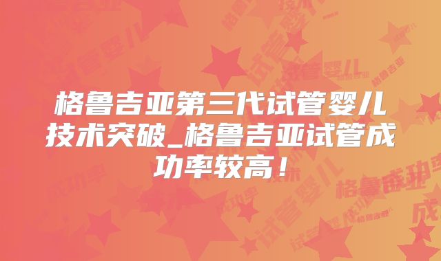 格鲁吉亚第三代试管婴儿技术突破_格鲁吉亚试管成功率较高！