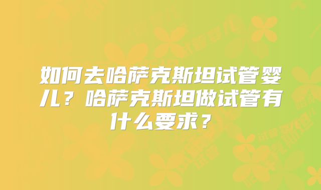 如何去哈萨克斯坦试管婴儿？哈萨克斯坦做试管有什么要求？