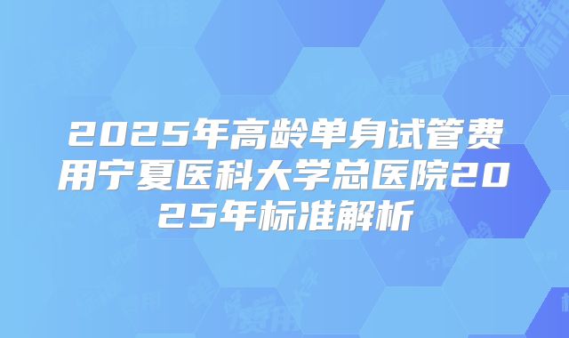 2025年高龄单身试管费用宁夏医科大学总医院2025年标准解析