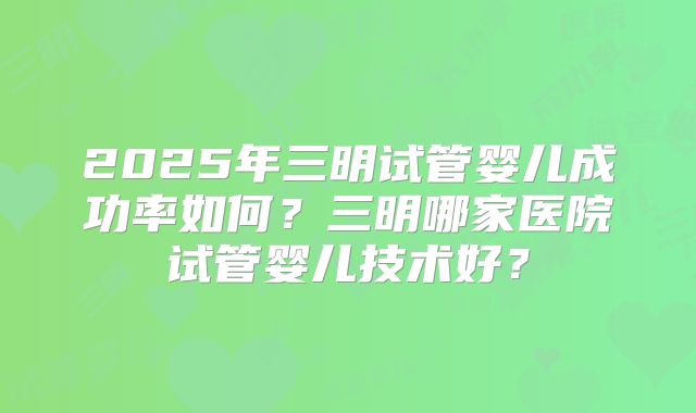 2025年三明试管婴儿成功率如何?三明哪家医院试管婴儿技术好?