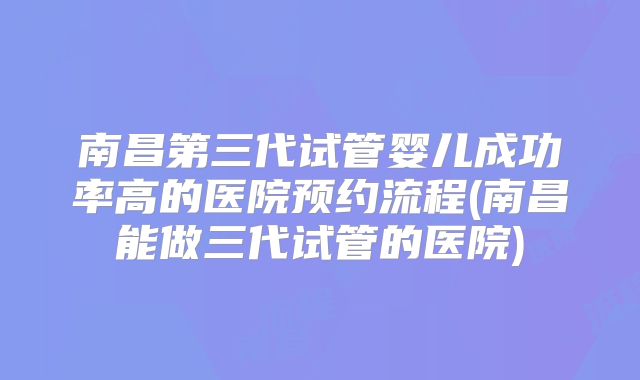 南昌第三代试管婴儿成功率高的医院预约流程(南昌能做三代试管的医院)