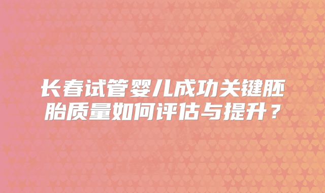 长春试管婴儿成功关键胚胎质量如何评估与提升?