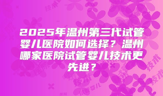 2025年温州第三代试管婴儿医院如何选择?温州哪家医院试管婴儿技术更先进?