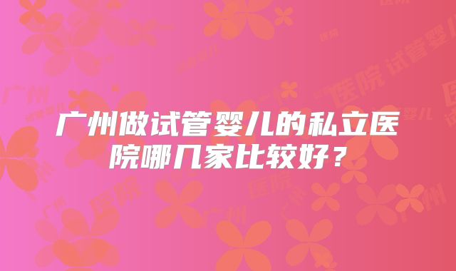 广州做试管婴儿的私立医院哪几家比较好？