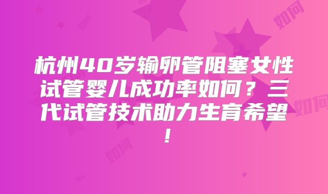杭州40岁输卵管阻塞女性试管婴儿成功率如何？三代试管技术助力生育希望！
