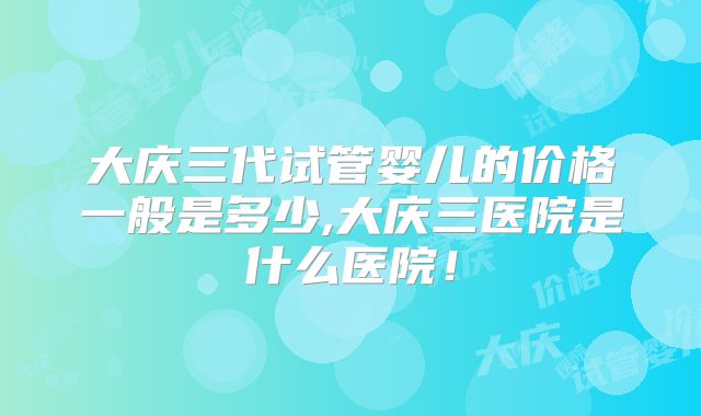 大庆三代试管婴儿的价格一般是多少,大庆三医院是什么医院！