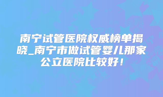 南宁试管医院权威榜单揭晓_南宁市做试管婴儿那家公立医院比较好!