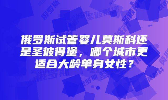 俄罗斯试管婴儿莫斯科还是圣彼得堡,哪个城市更适合大龄单身女性?