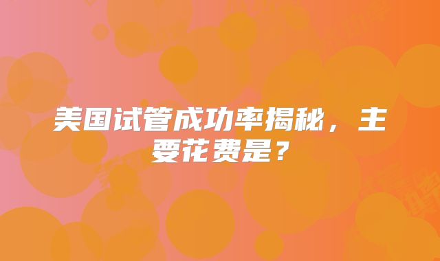 美国试管成功率揭秘,主要花费是?