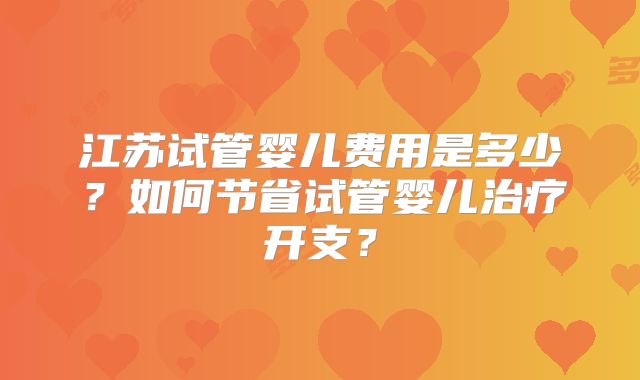 江苏试管婴儿费用是多少?如何节省试管婴儿治疗开支?