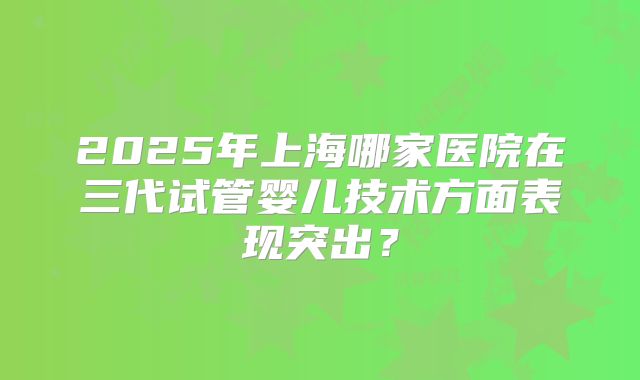 2025年上海哪家医院在三代试管婴儿技术方面表现突出？