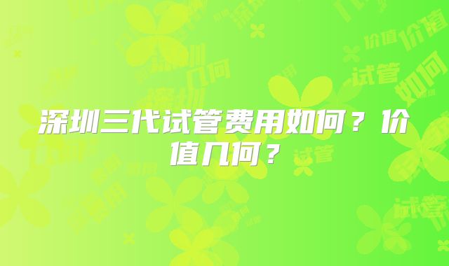 深圳三代试管费用如何？价值几何？