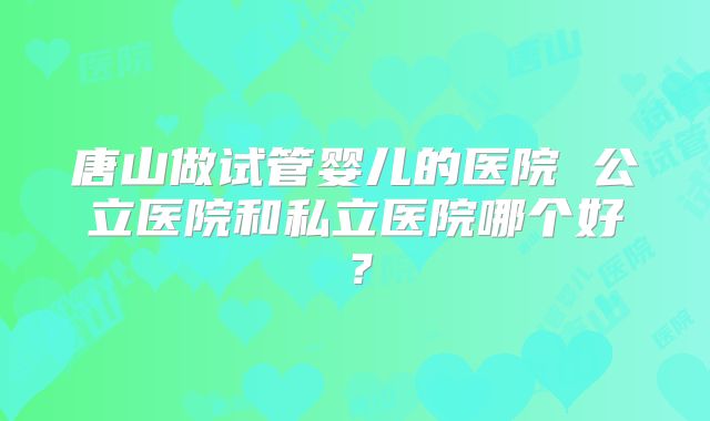 唐山做试管婴儿的医院 公立医院和私立医院哪个好？