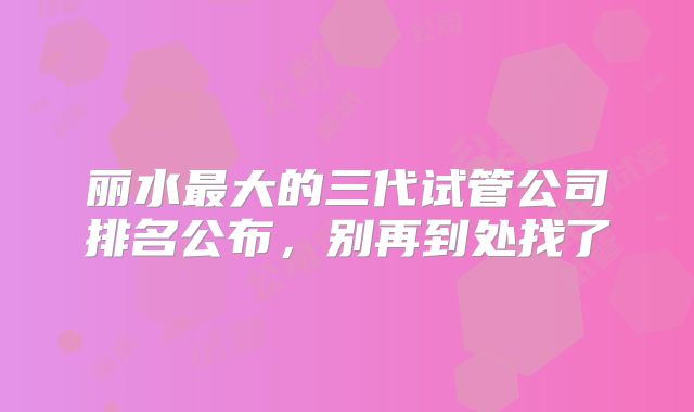 丽水最大的三代试管公司排名公布,别再到处找了