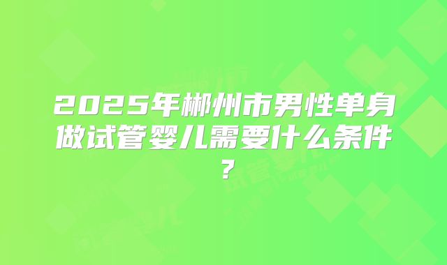 2025年郴州市男性单身做试管婴儿需要什么条件？