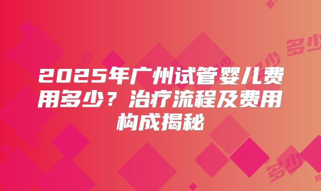 2025年广州试管婴儿费用多少?治疗流程及费用构成揭秘
