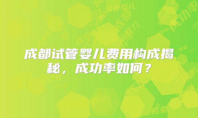 成都试管婴儿费用构成揭秘，成功率如何？