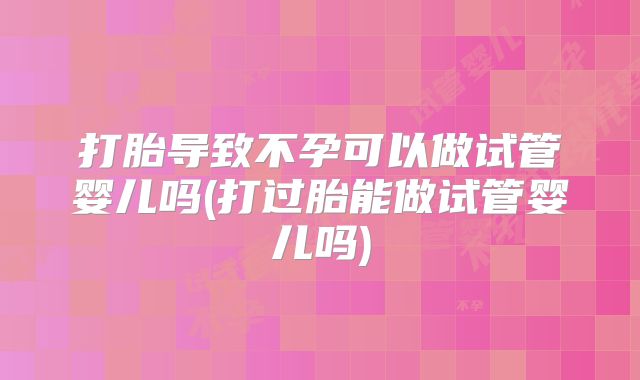 打胎导致不孕可以做试管婴儿吗(打过胎能做试管婴儿吗)