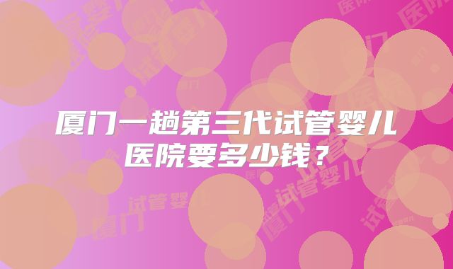厦门一趟第三代试管婴儿医院要多少钱？