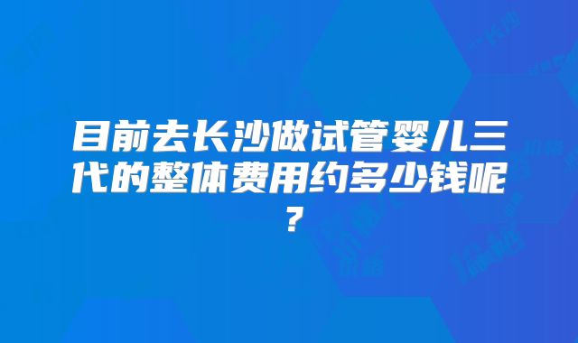 目前去长沙做试管婴儿三代的整体费用约多少钱呢？