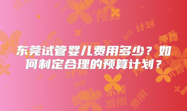东莞试管婴儿费用多少?如何制定合理的预算计划?