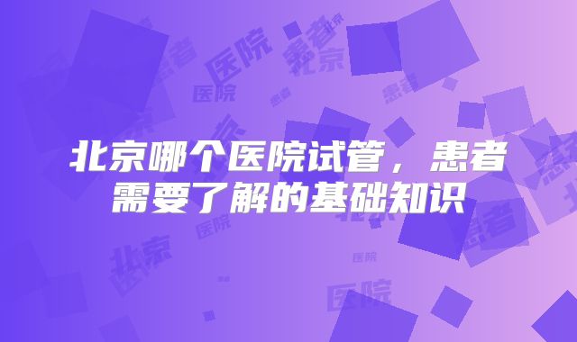 北京哪个医院试管，患者需要了解的基础知识