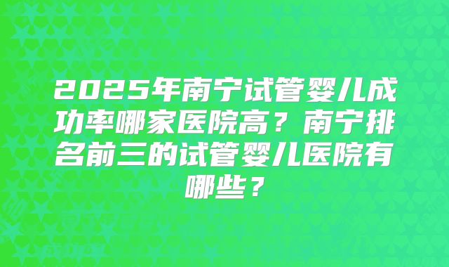 2025年南宁试管婴儿成功率哪家医院高?南宁排名前三的试管婴儿医院有哪些?