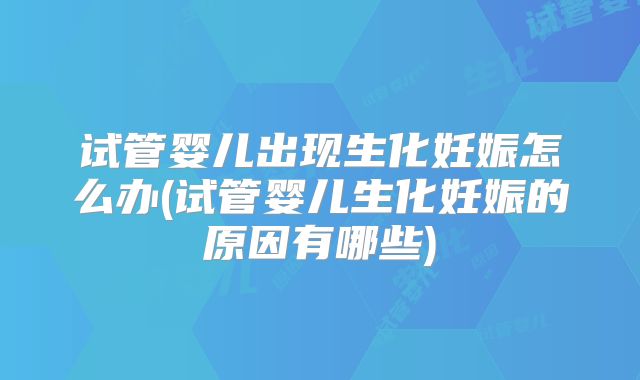 试管婴儿出现生化妊娠怎么办(试管婴儿生化妊娠的原因有哪些)