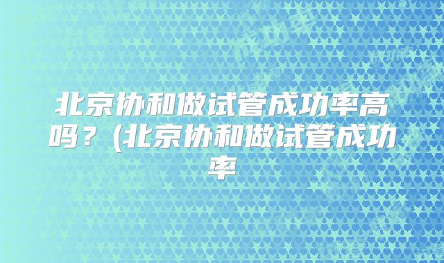 北京协和做试管成功率高吗?(北京协和做试管成功率