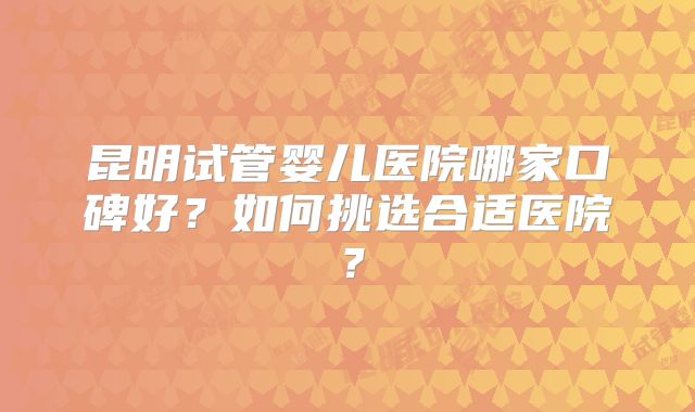 昆明试管婴儿医院哪家口碑好?如何挑选合适医院?