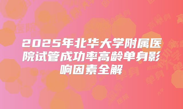 2025年北华大学附属医院试管成功率高龄单身影响因素全解