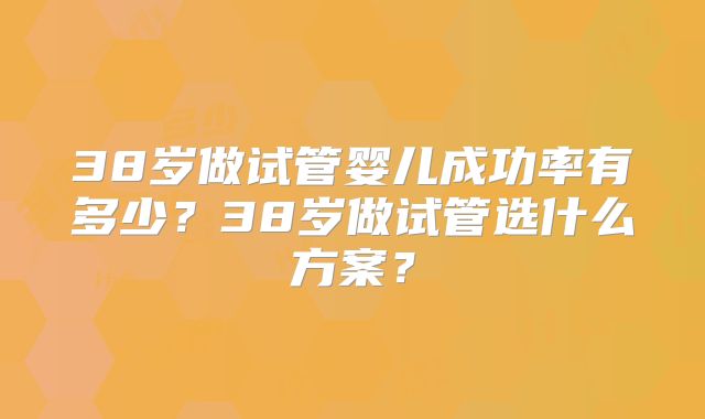 38岁做试管婴儿成功率有多少?38岁做试管选什么方案?