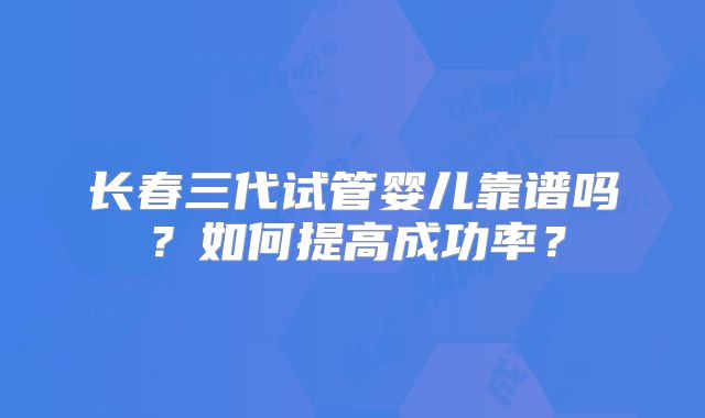 长春三代试管婴儿靠谱吗？如何提高成功率？
